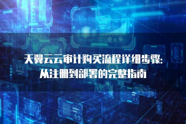 天翼云云审计购买流程详细步骤：从注册到部署的完整指南