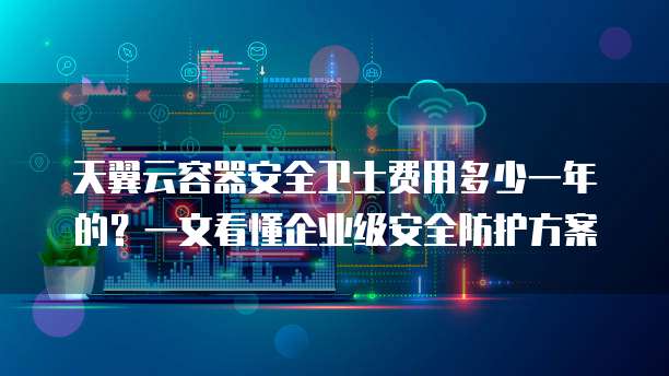天翼云容器安全卫士费用多少一年的?一文看懂企业级安全防护方案