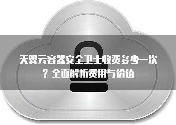天翼云容器安全卫士收费多少一次？全面解析费用与价值