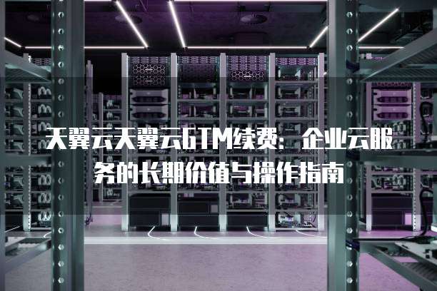 天翼云天翼云GTM续费:企业云服务的长期价值与操作指南