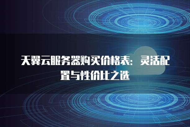 天翼云服务器购买价格表:灵活配置与性价比之选