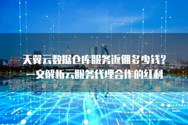 天翼云数据仓库服务返佣多少钱?一文解析云服务代理合作的红利