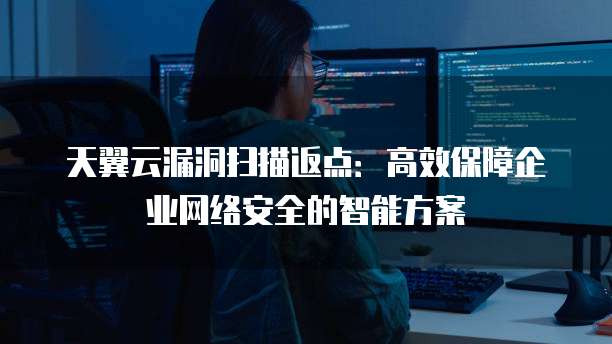 天翼云漏洞扫描返点:高效保障企业网络安全的智能方案
