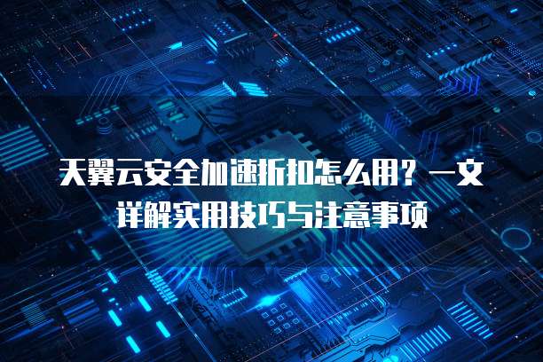 天翼云安全加速折扣怎么用?一文详解实用技巧与注意事项