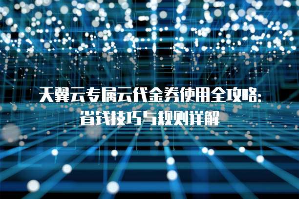 天翼云专属云代金券使用全攻略:省钱技巧与规则详解