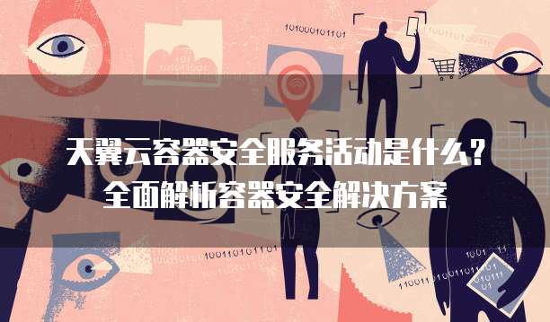 天翼云容器安全服务活动是什么?全面解析容器安全解决方案