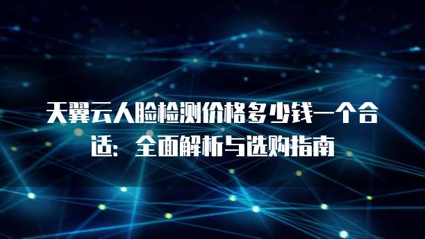 天翼云人脸检测价格多少钱一个合适：全面解析与选购指南