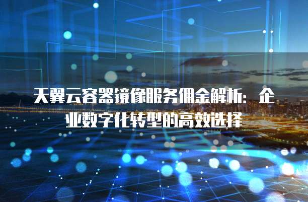天翼云容器镜像服务佣金解析:企业数字化转型的高效选择