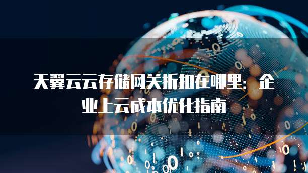 天翼云云存储网关折扣在哪里:企业上云成本优化指南