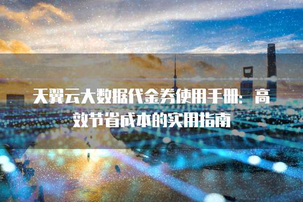 天翼云大数据代金券使用手册:高效节省成本的实用指南
