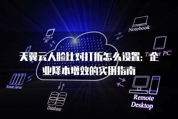天翼云人脸比对打折怎么设置:企业降本增效的实用指南