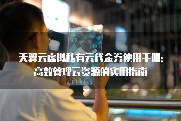 天翼云虚拟私有云代金券使用手册:高效管理云资源的实用指南