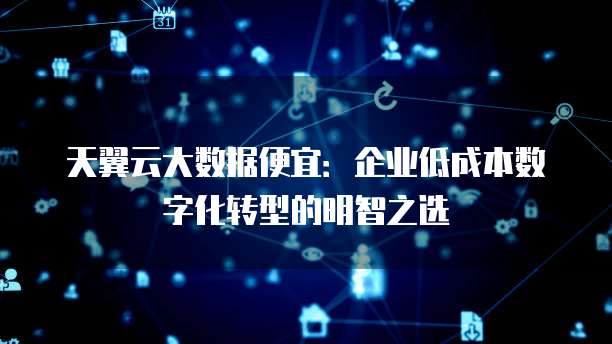 天翼云大数据便宜:企业低成本数字化转型的明智之选
