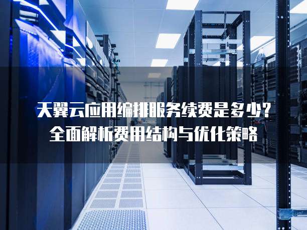 天翼云应用编排服务续费是多少?全面解析费用结构与优化策略