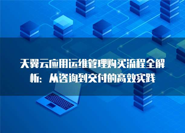 天翼云应用运维管理购买流程全解析:从咨询到交付的高效实践
