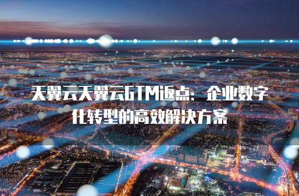 天翼云天翼云GTM返点:企业数字化转型的高效解决方案