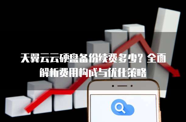 天翼云云硬盘备份续费多少？全面解析费用构成与优化策略
