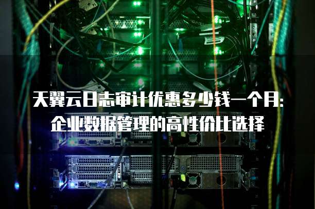 天翼云日志审计优惠多少钱一个月:企业数据管理的高性价比选择
