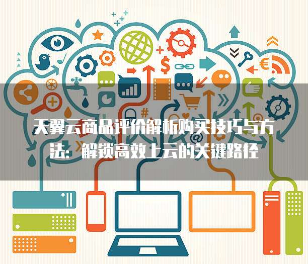 天翼云商品评价解析购买技巧与方法:解锁高效上云的关键路径