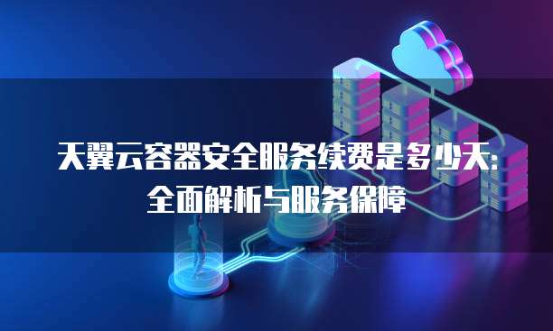 天翼云容器安全服务续费是多少天:全面解析与服务保障