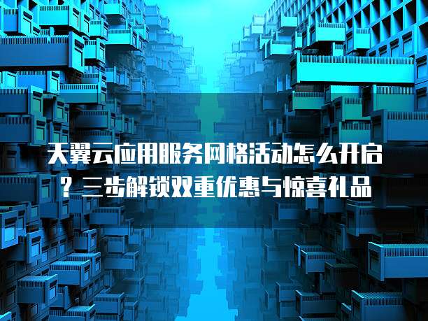 天翼云应用服务网格活动怎么开启?三步解锁双重优惠与惊喜礼品