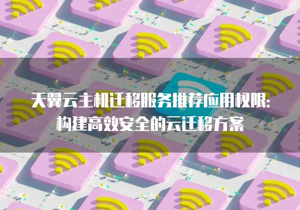 天翼云主机迁移服务推荐应用权限：构建高效安全的云迁移方案