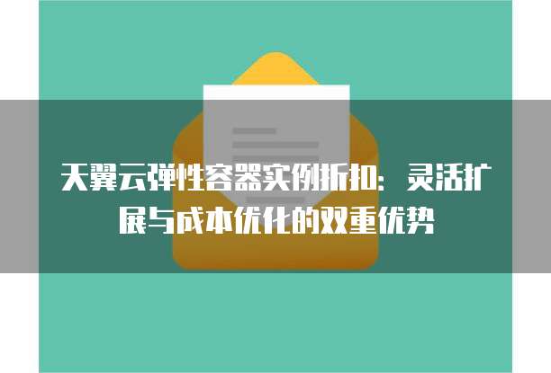 天翼云弹性容器实例折扣：灵活扩展与成本优化的双重优势