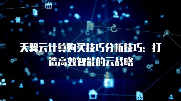 天翼云计算购买技巧分析技巧:打造高效智能的云战略
