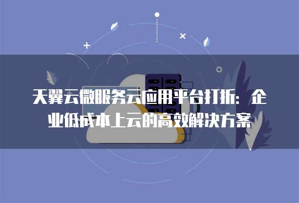 天翼云微服务云应用平台打折：企业低成本上云的高效解决方案