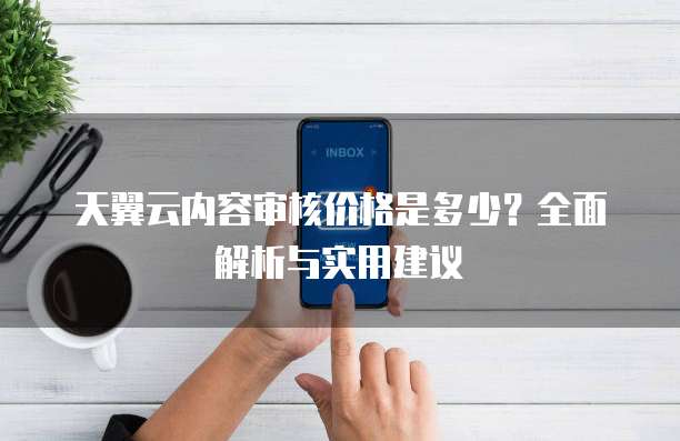 天翼云内容审核价格是多少?全面解析与实用建议