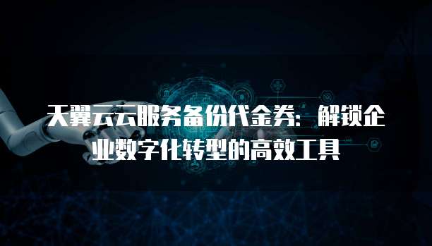 天翼云云服务备份代金券:解锁企业数字化转型的高效工具