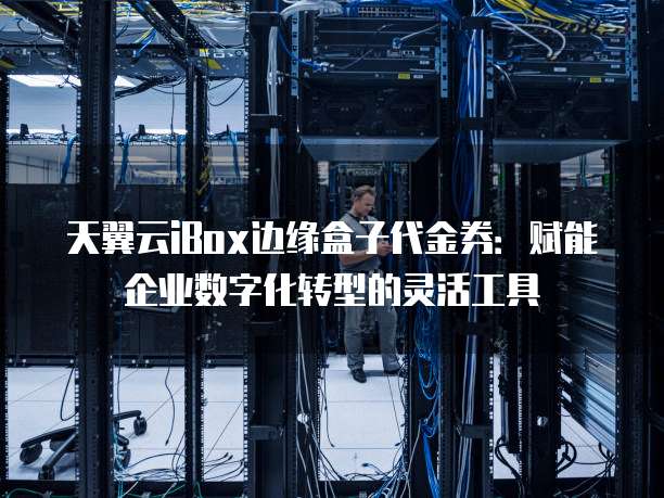 天翼云iBox边缘盒子代金券:赋能企业数字化转型的灵活工具