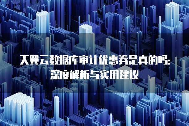天翼云数据库审计优惠券是真的吗:深度解析与实用建议