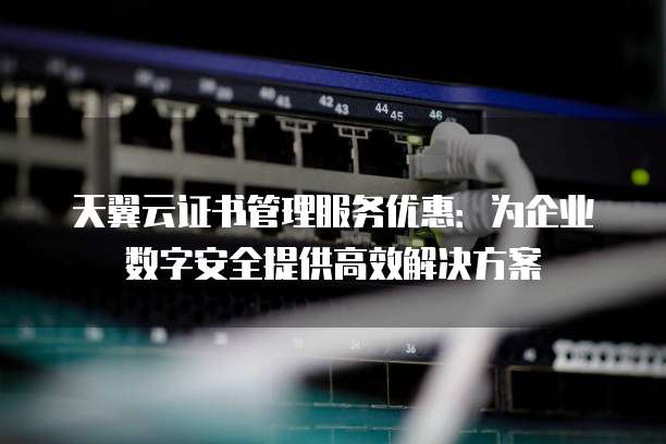 天翼云证书管理服务优惠:为企业数字安全提供高效解决方案