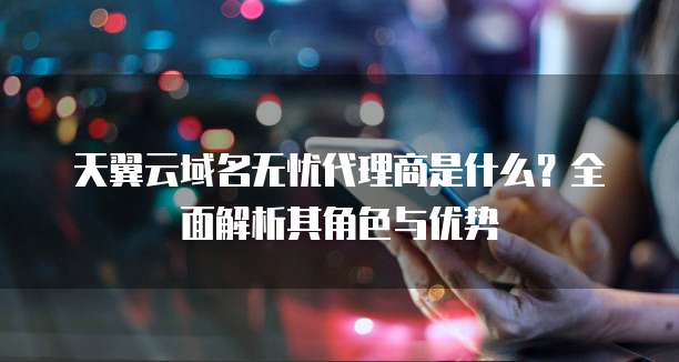 天翼云域名无忧代理商是什么?全面解析其角色与优势