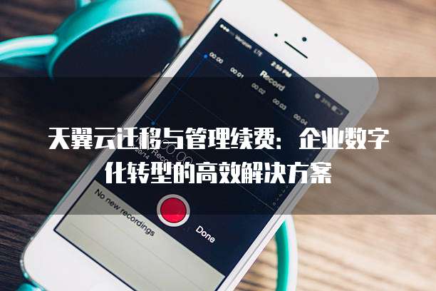 天翼云迁移与管理续费：企业数字化转型的高效解决方案