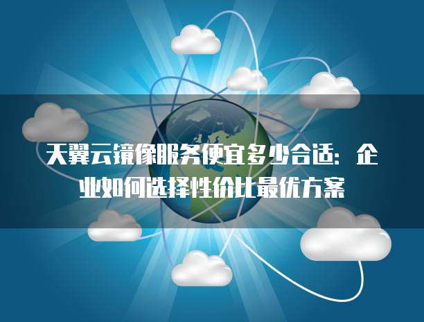 天翼云镜像服务便宜多少合适:企业如何选择性价比最优方案