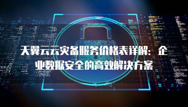 天翼云云灾备服务价格表详解：企业数据安全的高效解决方案