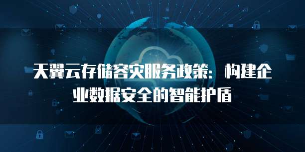 天翼云存储容灾服务政策:构建企业数据安全的智能护盾