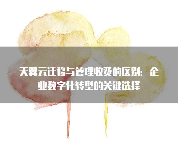 天翼云迁移与管理收费的区别:企业数字化转型的关键选择