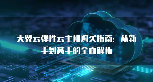 天翼云弹性云主机购买指南：从新手到高手的全面解析