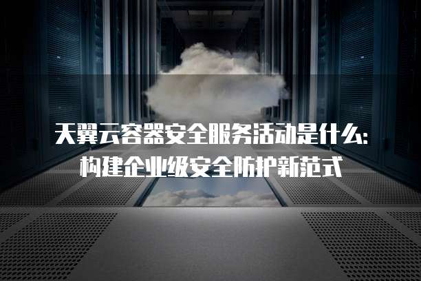 天翼云容器安全服务活动是什么:构建企业级安全防护新范式