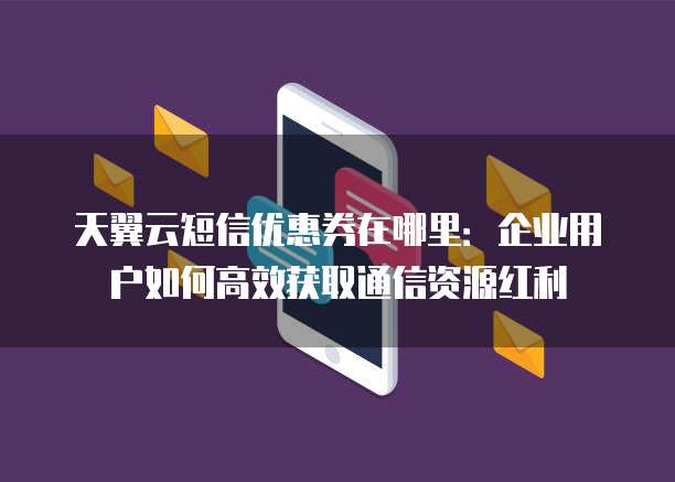 天翼云短信优惠券在哪里:企业用户如何高效获取通信资源红利