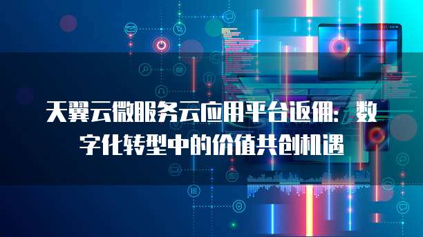 天翼云微服务云应用平台返佣:数字化转型中的价值共创机遇