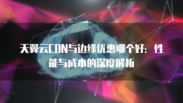 天翼云CDN与边缘优惠哪个好:性能与成本的深度解析