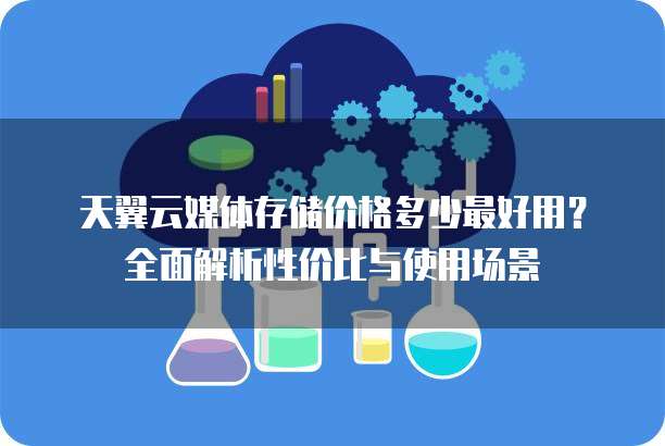 天翼云媒体存储价格多少最好用?全面解析性价比与使用场景