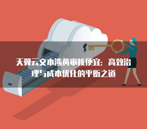 天翼云文本涉黄审核便宜:高效治理与成本优化的平衡之道