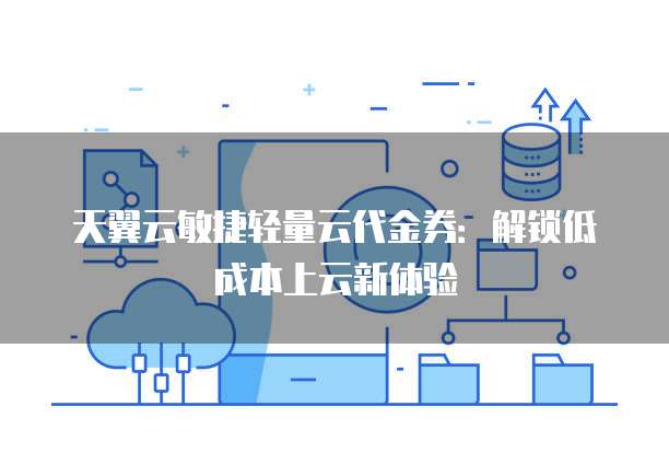 天翼云敏捷轻量云代金券:解锁低成本上云新体验
