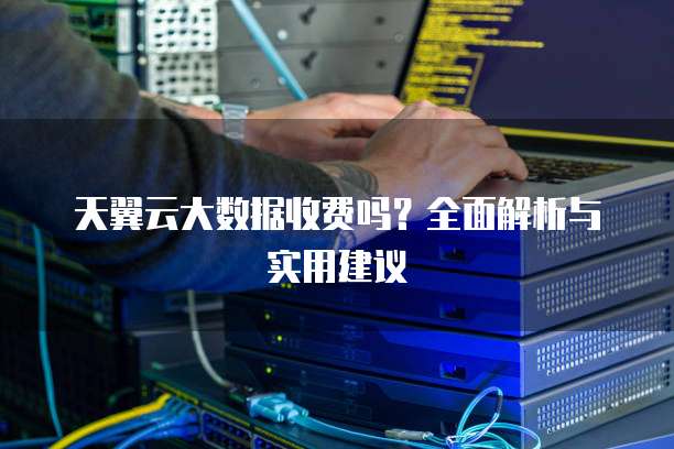 天翼云大数据收费吗?全面解析与实用建议