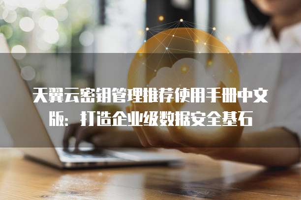 天翼云密钥管理推荐使用手册中文版:打造企业级数据安全基石